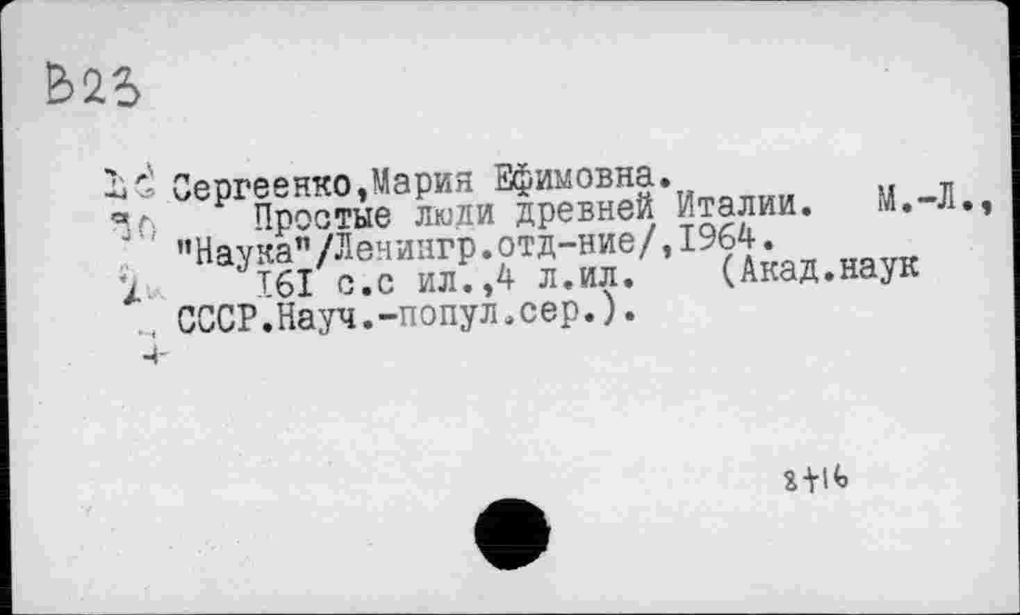 ﻿&25
id Сергеенко Ларин Ефимовна•	м
V. р простые люди древней Италии. М. л. ’’Наука"/Лениигр.ртд-ние/, 1964.
1 T6I с.с ил.,4 л.ил. (Акад.наук СССР.Науч.-попул.сер.).
